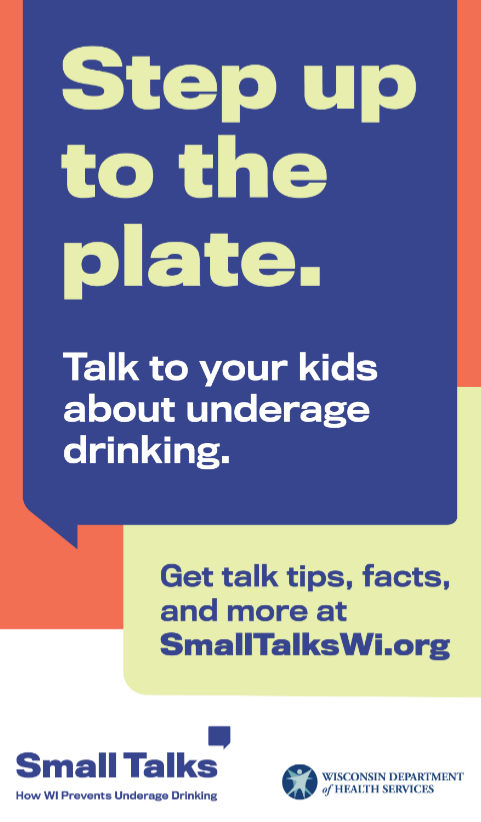 Step up to the plate. Talk to your kids about underage drinking. Get talk tips, facts, and more at SmallTalksWI.org